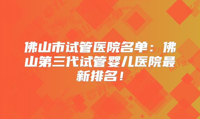 佛山市试管医院名单：佛山第三代试管婴儿医院最新排名！