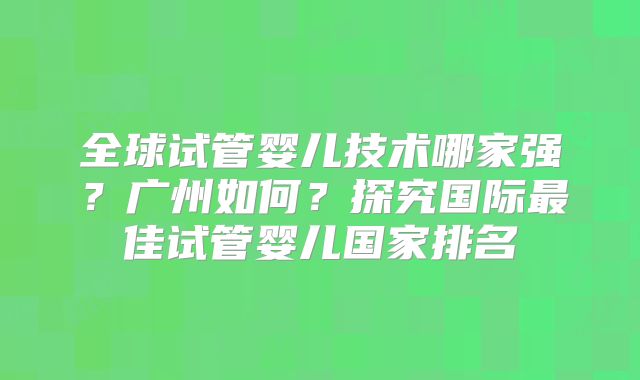全球试管婴儿技术哪家强?广州如何?探究国际最佳试管婴儿国家排名