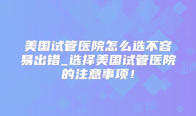 美国试管医院怎么选不容易出错_选择美国试管医院的注意事项！