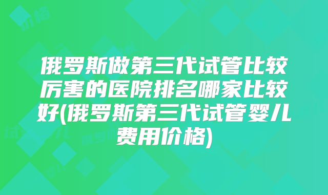 俄罗斯做第三代试管比较厉害的医院排名哪家比较好(俄罗斯第三代试管婴儿费用价格)