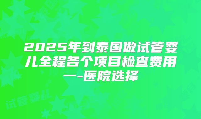 2025年到泰国做试管婴儿全程各个项目检查费用一-医院选择