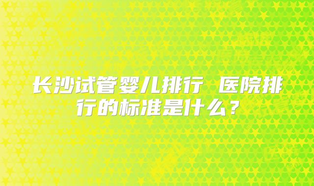长沙试管婴儿排行 医院排行的标准是什么？