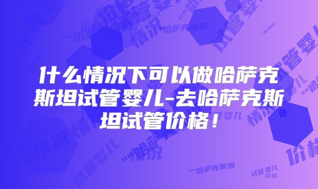 什么情况下可以做哈萨克斯坦试管婴儿-去哈萨克斯坦试管价格！