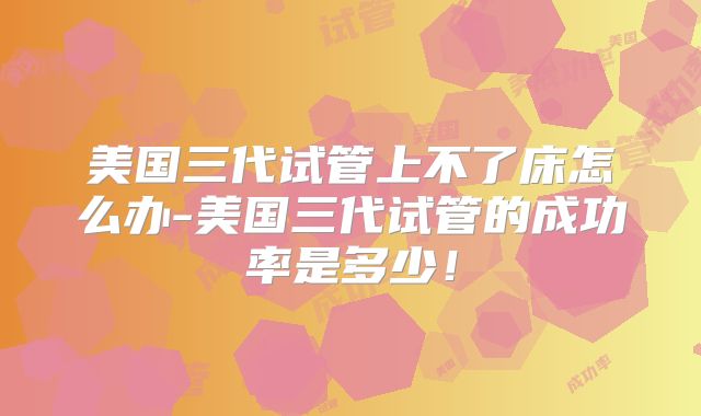 美国三代试管上不了床怎么办-美国三代试管的成功率是多少！