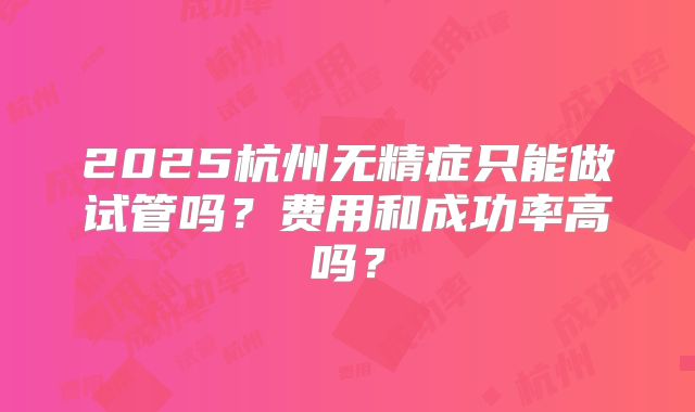 2025杭州无精症只能做试管吗?费用和成功率高吗?