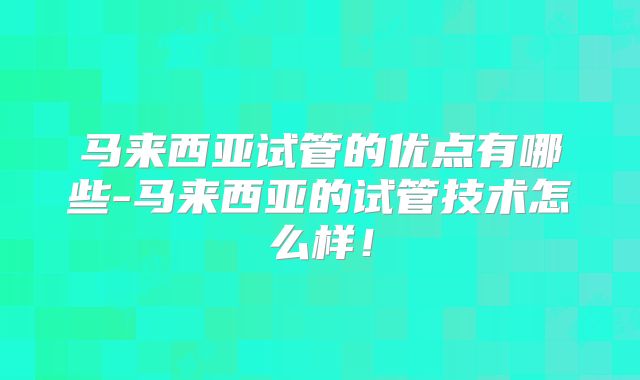 马来西亚试管的优点有哪些-马来西亚的试管技术怎么样！