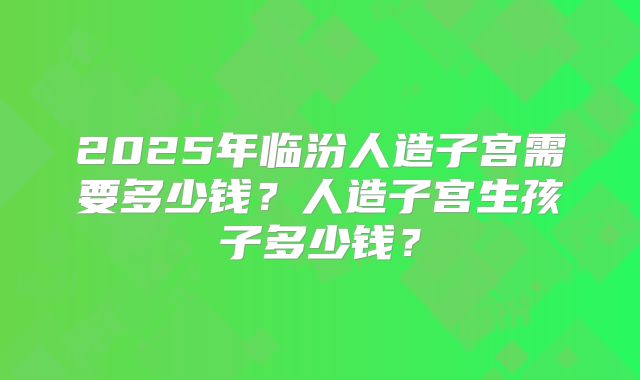 2025年临汾人造子宫需要多少钱？人造子宫生孩子多少钱？