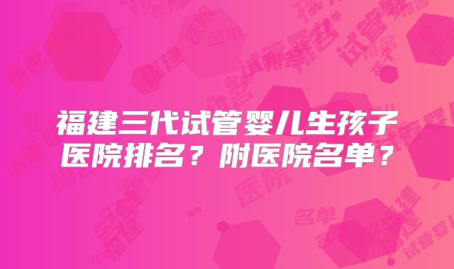 福建三代试管婴儿生孩子医院排名？附医院名单？