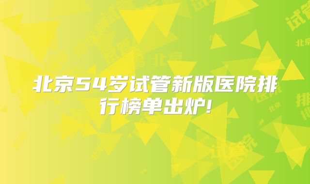 北京54岁试管新版医院排行榜单出炉!