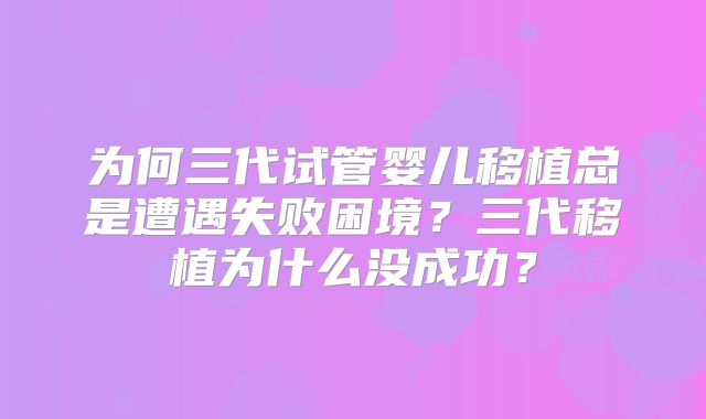 为何三代试管婴儿移植总是遭遇失败困境?三代移植为什么没成功?
