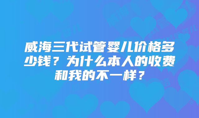 威海三代试管婴儿价格多少钱？为什么本人的收费和我的不一样？