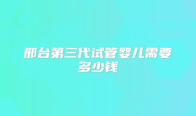 邢台第三代试管婴儿需要多少钱