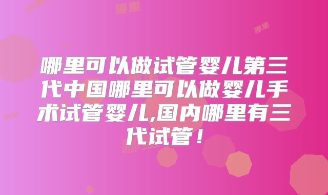 哪里可以做试管婴儿第三代中国哪里可以做婴儿手术试管婴儿,国内哪里有三代试管！