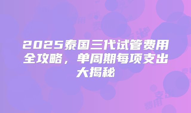 2025泰国三代试管费用全攻略，单周期每项支出大揭秘