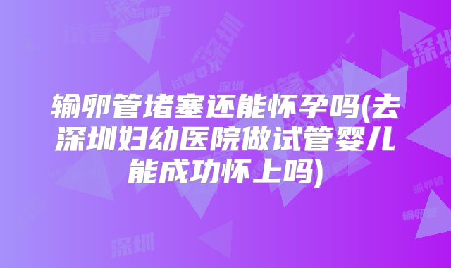 输卵管堵塞还能怀孕吗(去深圳妇幼医院做试管婴儿能成功怀上吗)