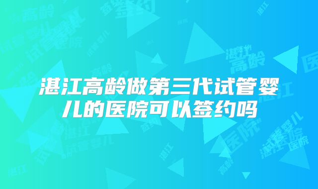 湛江高龄做第三代试管婴儿的医院可以签约吗