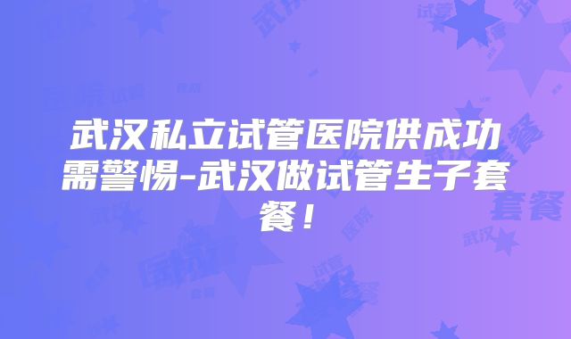 武汉私立试管医院供成功需警惕-武汉做试管生子套餐！