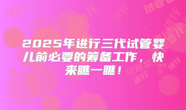 2025年进行三代试管婴儿前必要的筹备工作,快来瞧一瞧!