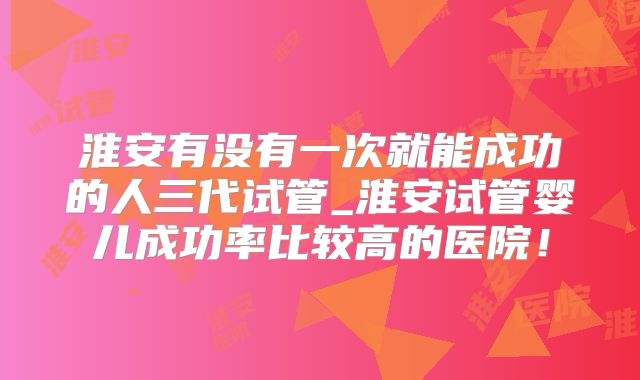 淮安有没有一次就能成功的人三代试管_淮安试管婴儿成功率比较高的医院！