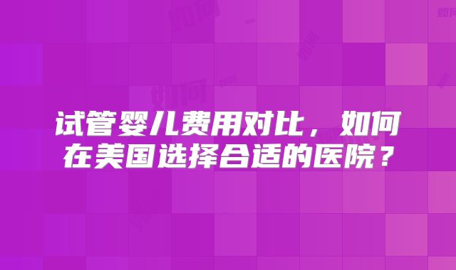 试管婴儿费用对比，如何在美国选择合适的医院？