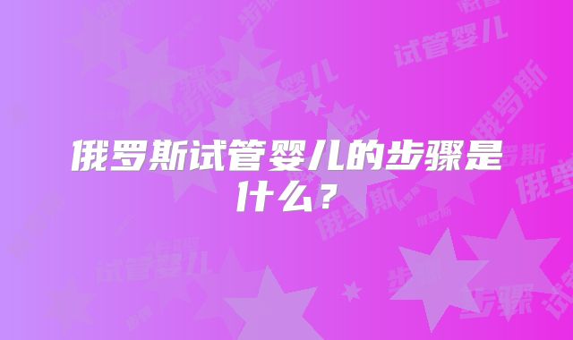 俄罗斯试管婴儿的步骤是什么？
