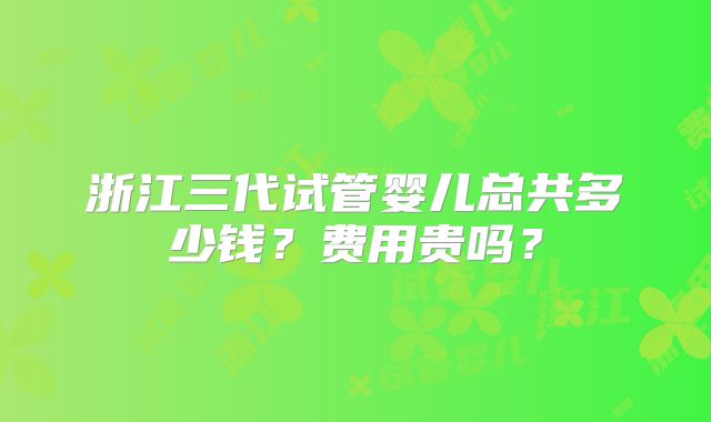 浙江三代试管婴儿总共多少钱？费用贵吗？