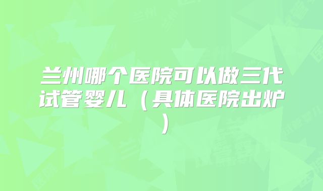 兰州哪个医院可以做三代试管婴儿（具体医院出炉）