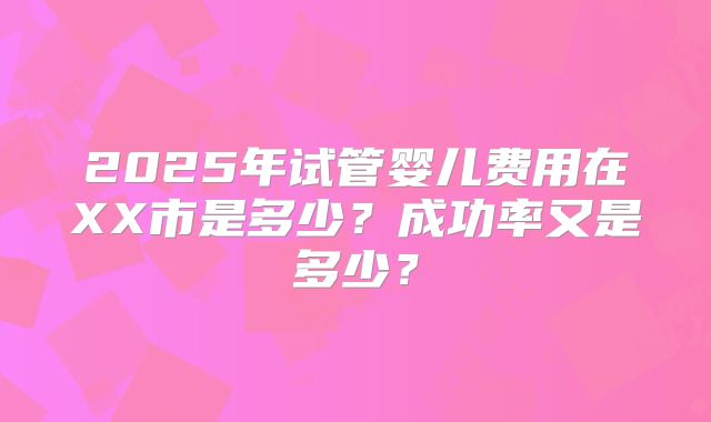 2025年试管婴儿费用在XX市是多少?成功率又是多少?