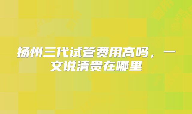 扬州三代试管费用高吗，一文说清贵在哪里