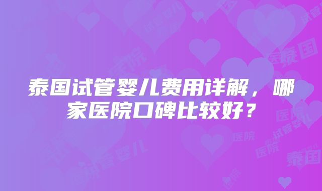 泰国试管婴儿费用详解，哪家医院口碑比较好？