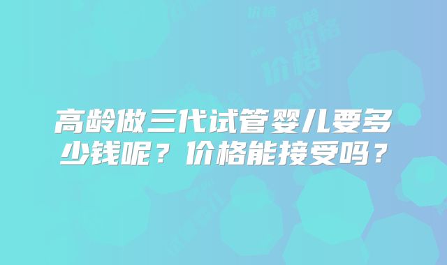 高龄做三代试管婴儿要多少钱呢?价格能接受吗?