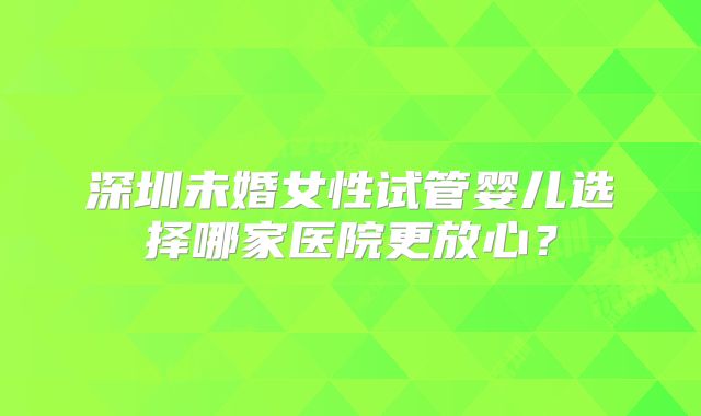 深圳未婚女性试管婴儿选择哪家医院更放心？