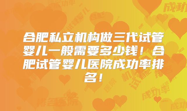 合肥私立机构做三代试管婴儿一般需要多少钱！合肥试管婴儿医院成功率排名！