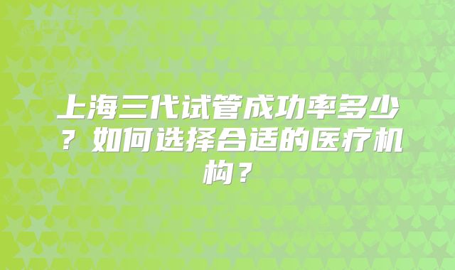上海三代试管成功率多少？如何选择合适的医疗机构？