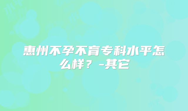 惠州不孕不育专科水平怎么样？-其它