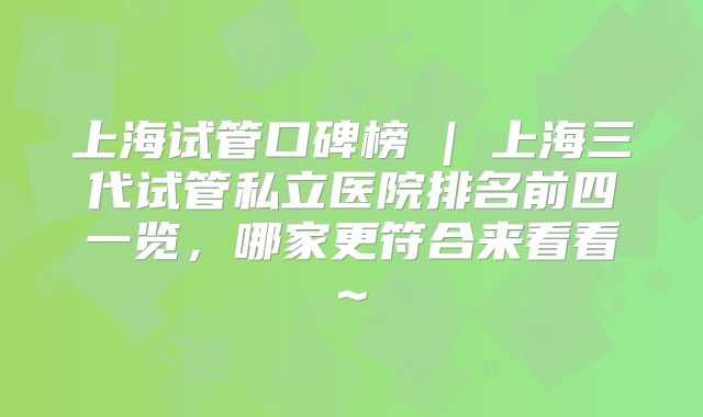 上海试管口碑榜 | 上海三代试管私立医院排名前四一览，哪家更符合来看看~