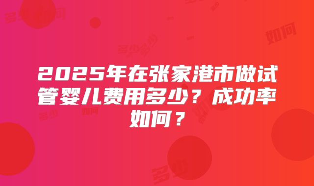 2025年在张家港市做试管婴儿费用多少？成功率如何？