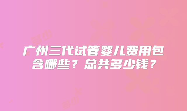 广州三代试管婴儿费用包含哪些？总共多少钱？
