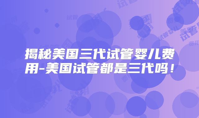 揭秘美国三代试管婴儿费用-美国试管都是三代吗！