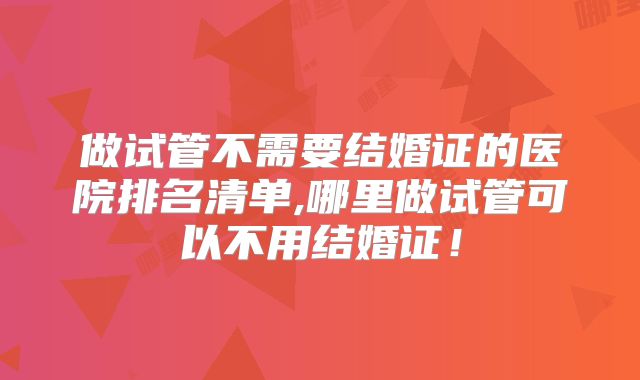 做试管不需要结婚证的医院排名清单,哪里做试管可以不用结婚证！