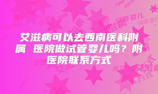 艾滋病可以去西南医科附属 医院做试管婴儿吗?附医院联系方式