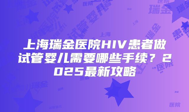 上海瑞金医院HIV患者做试管婴儿需要哪些手续?2025最新攻略