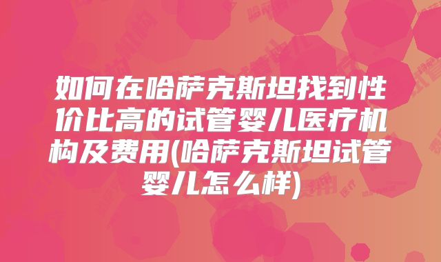 如何在哈萨克斯坦找到性价比高的试管婴儿医疗机构及费用(哈萨克斯坦试管婴儿怎么样)