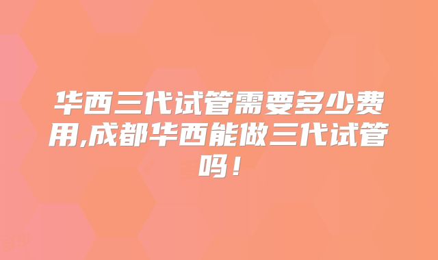 华西三代试管需要多少费用,成都华西能做三代试管吗!