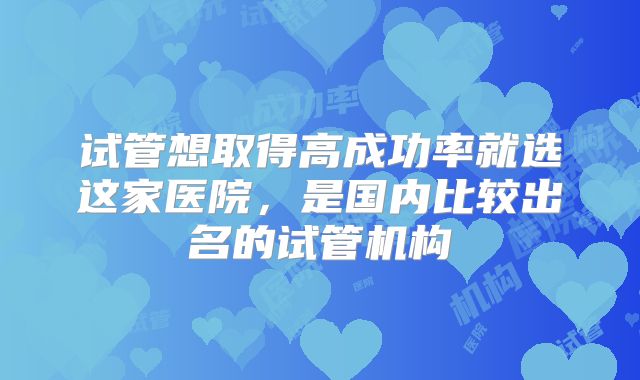 试管想取得高成功率就选这家医院，是国内比较出名的试管机构