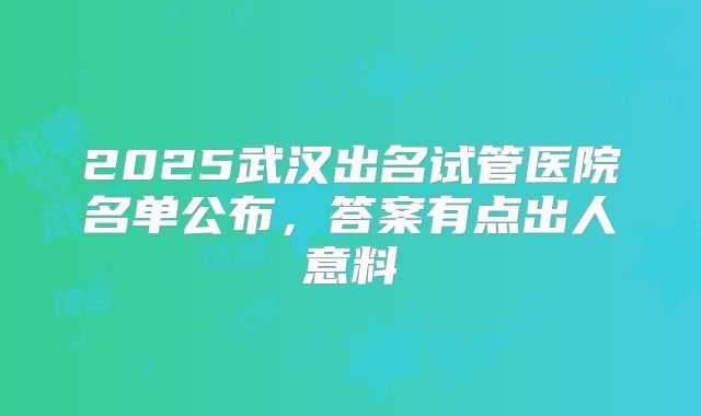 2025武汉出名试管医院名单公布，答案有点出人意料