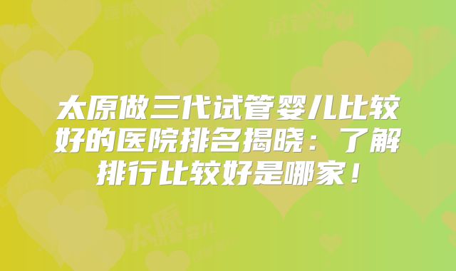 太原做三代试管婴儿比较好的医院排名揭晓：了解排行比较好是哪家！