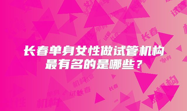 长春单身女性做试管机构最有名的是哪些？