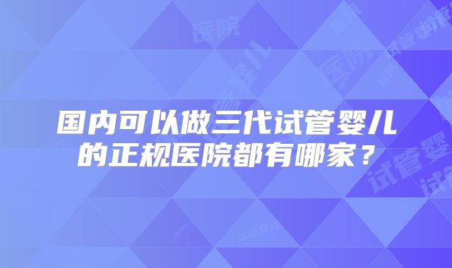 国内可以做三代试管婴儿的正规医院都有哪家？