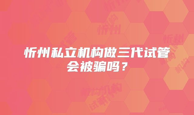 忻州私立机构做三代试管会被骗吗？